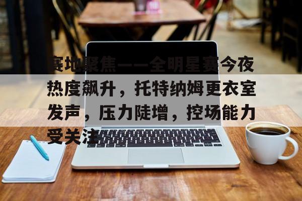 包含赛地聚焦——全明星赛今夜热度飙升，托特纳姆更衣室发声，压力陡增，控场能力受关注的词条