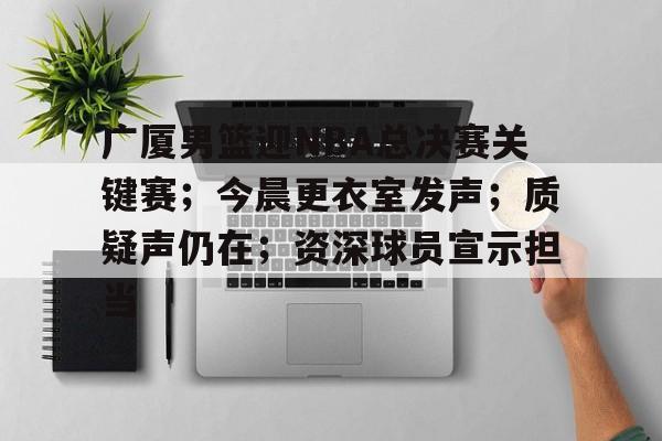 华体会体育-广厦男篮迎NBA总决赛关键赛；今晨更衣室发声；质疑声仍在；资深球员宣示担当的简单介绍